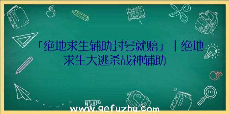 「绝地求生辅助封号就赔」|绝地求生大逃杀战神辅助